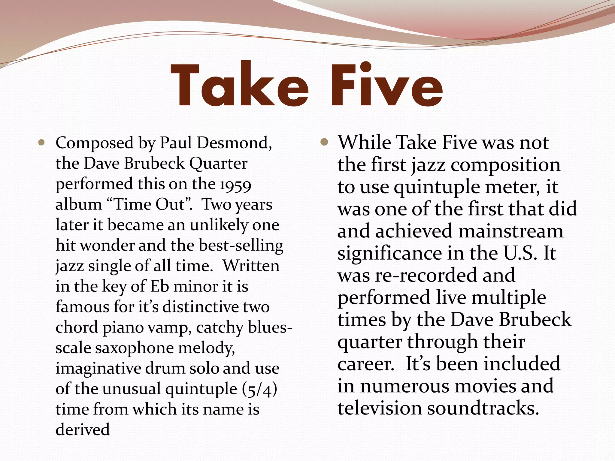 Take Five
 Composed by Paul Desmond,
the Dave Brubeck Quarter
performed this on the 1959
album “Time Out”. Two years
later it became an unlikely one
hit wonder and the best-selling
jazz single of all time. Written
in the key of Eb minor it is
famous for it’s distinctive two
chord piano vamp, catchy blues-
scale saxophone melody,
imaginative drum solo and use
of the unusual quintuple (5/4)
time from which its name is
derived
 While Take Five was not
the first jazz composition
to use quintuple meter, it
was one of the first that did
and achieved mainstream
significance in the U.S. It
was re-recorded and
performed live multiple
times by the Dave Brubeck
quarter through their
career. It’s been included
in numerous movies and
television soundtracks.
 