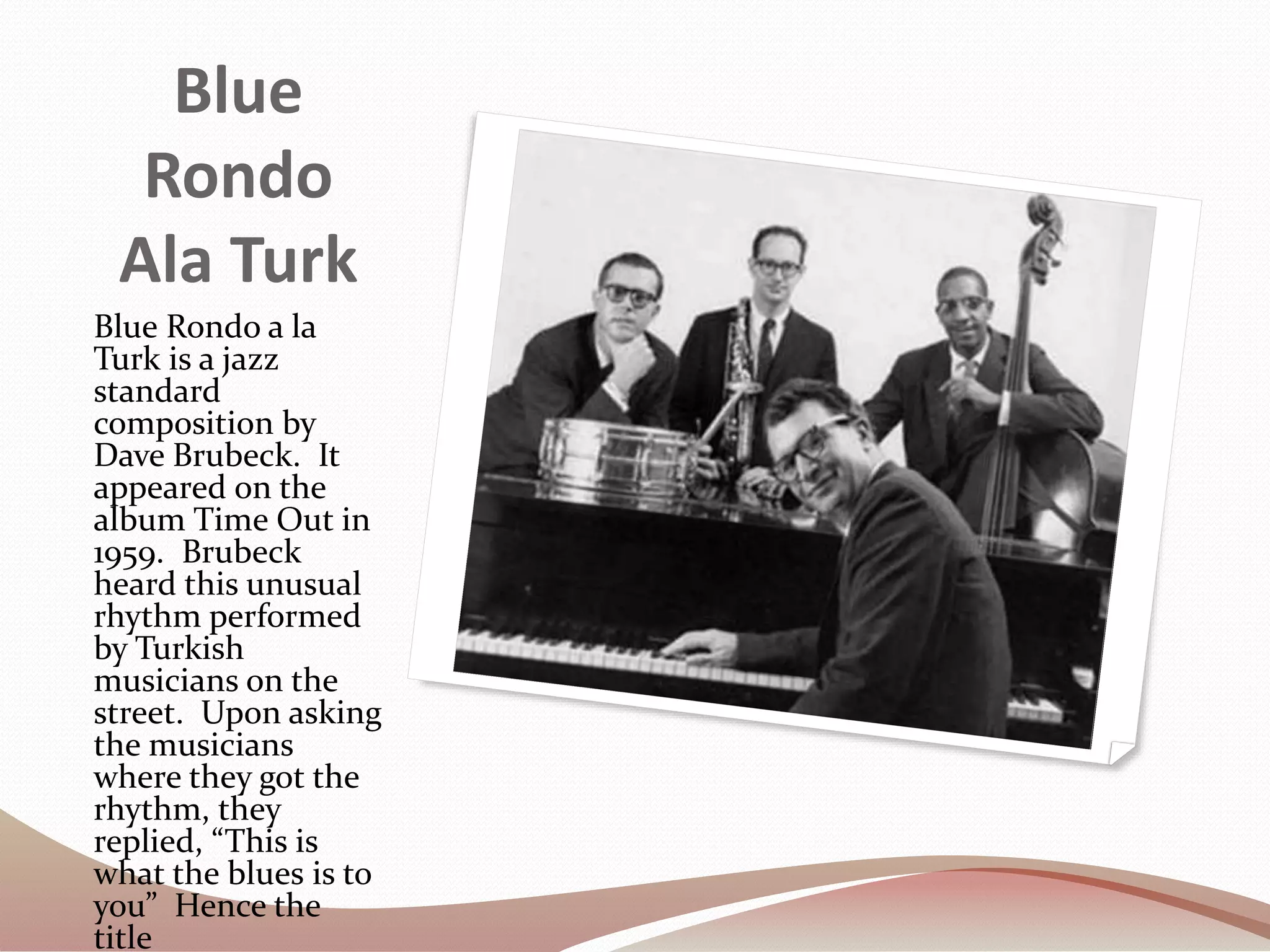 Blue
Rondo
Ala Turk
Blue Rondo a la
Turk is a jazz
standard
composition by
Dave Brubeck. It
appeared on the
album Time Out in
1959. Brubeck
heard this unusual
rhythm performed
by Turkish
musicians on the
street. Upon asking
the musicians
where they got the
rhythm, they
replied, “This is
what the blues is to
you” Hence the
title
 