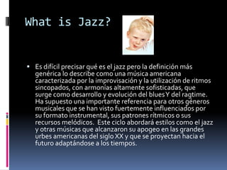 What is Jazz?
Es difícil precisar qué es el jazz pero la definición más
genérica lo describe como una música americana
caracterizada por la improvisación y la utilización de ritmos
sincopados, con armonías altamente sofisticadas, que
surge como desarrollo y evolución del blues Y del ragtime.
Ha supuesto una importante referencia para otros géneros
musicales que se han visto fuertemente influenciados por
su formato instrumental, sus patrones rítmicos o sus
recursos melódicos. Este ciclo abordará estilos como el jazz
y otras músicas que alcanzaron su apogeo en las grandes
urbes americanas del siglo XX y que se proyectan hacia el
futuro adaptándose a los tiempos.