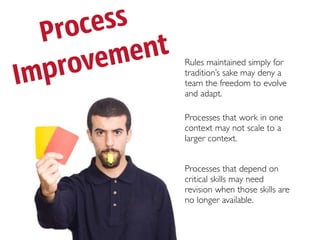 P roc ess
      ve me nt
Impro            Rules maintained simply for
                 tradition’s sake may deny a
                 team the freedom to evolve
                 and adapt.

                 Processes that work in one
                 context may not scale to a
                 larger context.


                 Processes that depend on
                 critical skills may need
                 revision when those skills are
                 no longer available.
 