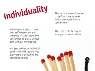 ividua lity
Ind
                                   The same is true of any lean,
                                   cross-functional team on
                                   which everyone plays a
                                   speciﬁc role.

 Individuality is about more
                                   The team is truly only as
 than self-expression and
                                   strong as its weakest link.
 creativity. It’s also about the
 conﬁdence to play a unique
 part without any backup.

 In a jazz orchestra, individual
 parts have little redundancy.
 Every part is critical to the
 combined sound.
 