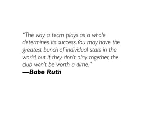 “The way a team plays as a whole
determines its success. You may have the
greatest bunch of individual stars in the
world, but if they don’t play together, the
club won’t be worth a dime.”
—Babe Ruth
 