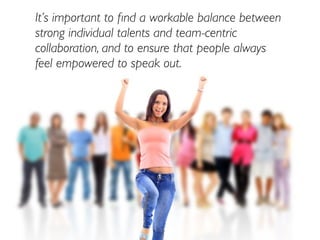 It’s important to ﬁnd a workable balance between
strong individual talents and team-centric
collaboration, and to ensure that people always
feel empowered to speak out.
 