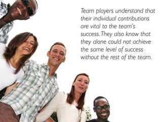 Team players understand that
their individual contributions
are vital to the team’s
success. They also know that
they alone could not achieve
the same level of success
without the rest of the team.
 