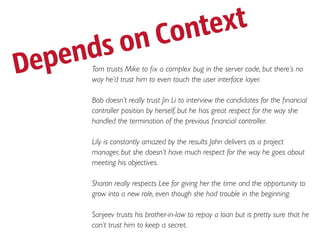 Co nte xt
    en ds on
D ep   Tom trusts Mike to ﬁx a complex bug in the server code, but there’s no
       way he’d trust him to even touch the user interface layer.

       Bob doesn’t really trust Jin Li to interview the candidates for the ﬁnancial
       controller position by herself, but he has great respect for the way she
       handled the termination of the previous ﬁnancial controller.

       Lily is constantly amazed by the results John delivers as a project
       manager, but she doesn’t have much respect for the way he goes about
       meeting his objectives.

       Sharon really respects Lee for giving her the time and the opportunity to
       grow into a new role, even though she had trouble in the beginning.

       Sanjeev trusts his brother-in-law to repay a loan but is pretty sure that he
       can’t trust him to keep a secret.
 