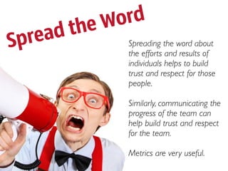 theWord
Spread      Spreading the word about
            the efforts and results of
            individuals helps to build
            trust and respect for those
            people.

            Similarly, communicating the
            progress of the team can
            help build trust and respect
            for the team.

            Metrics are very useful.
 