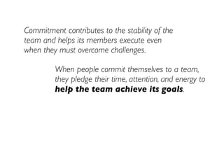 Commitment contributes to the stability of the
team and helps its members execute even
when they must overcome challenges.

         When people commit themselves to a team,
         they pledge their time, attention, and energy to
         help the team achieve its goals.
 