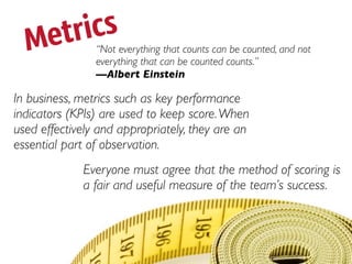Metrics       “Not everything that counts can be counted, and not
                everything that can be counted counts.”
                —Albert Einstein

In business, metrics such as key performance
indicators (KPIs) are used to keep score. When
used effectively and appropriately, they are an
essential part of observation.
             Everyone must agree that the method of scoring is
             a fair and useful measure of the team’s success.
 