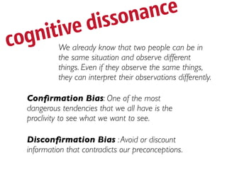 isso na nce
     itived
cogn         We already know that two people can be in
             the same situation and observe different
             things. Even if they observe the same things,
             they can interpret their observations differently.

    Conﬁrmation Bias: One of the most
    dangerous tendencies that we all have is the
    proclivity to see what we want to see.

    Disconﬁrmation Bias : Avoid or discount
    information that contradicts our preconceptions.
 