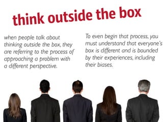 think o utside the box
when people talk about            To even begin that process, you
thinking outside the box, they    must understand that everyone’s
are referring to the process of   box is different and is bounded
approaching a problem with        by their experiences, including
a different perspective.          their biases.
 