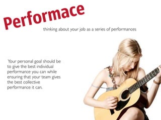 forma ce
Per                thinking about your job as a series of performances




Your personal goal should be
to give the best individual
performance you can while
ensuring that your team gives
the best collective
performance it can.
 