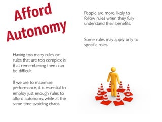 Af ford                          People are more likely to
                                  follow rules when they fully



 utono  my                        understand their beneﬁts.


A                                 Some rules may apply only to
                                  speciﬁc roles.

Having too many rules or
rules that are too complex is
that remembering them can
be difﬁcult.

If we are to maximize
performance, it is essential to
employ just enough rules to
afford autonomy, while at the
same time avoiding chaos.
 