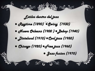 Estilos dentro del jazz
● Ragtime (1890) ●Swing (1930)
● Nueva Orleans (1900 ) ●Bebop (1940)
● Dixieland (1910) ●Cool jazz (1950)
● Chicago (1920) ●Free jazz (1960)

● Jazz fusion (1970)

 