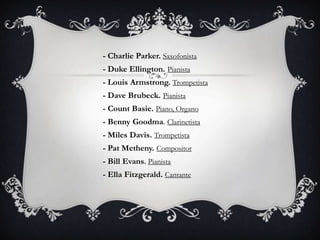 - Charlie Parker. Saxofonista
- Duke Ellington. Pianista
- Louis Armstrong. Trompetista

- Dave Brubeck. Pianista
- Count Basie. Piano, Organo
- Benny Goodma. Clarinetista
- Miles Davis. Trompetista

- Pat Metheny. Compositor
- Bill Evans. Pianista
- Ella Fitzgerald. Cantante

 