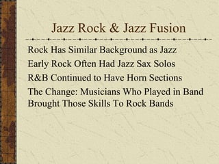 Jazz Rock & Jazz Fusion 
Rock Has Similar Background as Jazz 
Early Rock Often Had Jazz Sax Solos 
R&B Continued to Have Horn Sections 
The Change: Musicians Who Played in Band 
Brought Those Skills To Rock Bands 
 