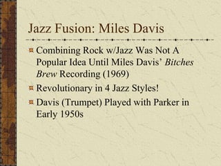 Jazz Fusion: Miles Davis 
Combining Rock w/Jazz Was Not A 
Popular Idea Until Miles Davis’ Bitches 
Brew Recording (1969) 
Revolutionary in 4 Jazz Styles! 
Davis (Trumpet) Played with Parker in 
Early 1950s 
 