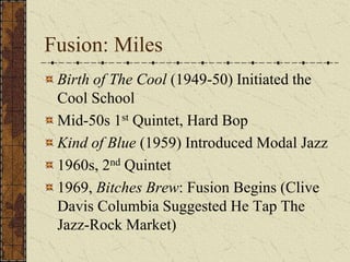 Fusion: Miles 
Birth of The Cool (1949-50) Initiated the 
Cool School 
Mid-50s 1st Quintet, Hard Bop 
Kind of Blue (1959) Introduced Modal Jazz 
1960s, 2nd Quintet 
1969, Bitches Brew: Fusion Begins (Clive 
Davis Columbia Suggested He Tap The 
Jazz-Rock Market) 
 
