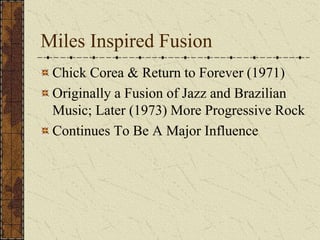 Miles Inspired Fusion 
Chick Corea & Return to Forever (1971) 
Originally a Fusion of Jazz and Brazilian 
Music; Later (1973) More Progressive Rock 
Continues To Be A Major Influence 
 