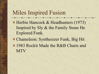 Miles Inspired Fusion 
Herbie Hancock & Headhunters (1973) 
Inspired by Sly & the Family Stone He 
Explored Funk. 
Chameleon: Synthesizer Funk, Big Hit 
1983 Rockit Made the R&B Charts and 
MTV 
 