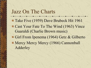 Jazz On The Charts 
Take Five (1959) Dave Brubeck Hit 1961 
Cast Your Fate To The Wind (1963) Vince 
Guaraldi (Charlie Brown music) 
Girl From Ipenema (1964) Getz & Gilberto 
Mercy Mercy Mercy (1966) Cannonball 
Adderley 
 