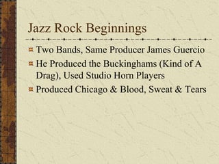Jazz Rock Beginnings 
Two Bands, Same Producer James Guercio 
He Produced the Buckinghams (Kind of A 
Drag), Used Studio Horn Players 
Produced Chicago & Blood, Sweat & Tears 
 