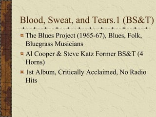 Blood, Sweat, and Tears.1 (BS&T) 
The Blues Project (1965-67), Blues, Folk, 
Bluegrass Musicians 
Al Cooper & Steve Katz Former BS&T (4 
Horns) 
1st Album, Critically Acclaimed, No Radio 
Hits 
 
