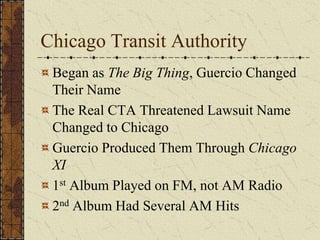 Chicago Transit Authority 
Began as The Big Thing, Guercio Changed 
Their Name 
The Real CTA Threatened Lawsuit Name 
Changed to Chicago 
Guercio Produced Them Through Chicago 
XI 
1st Album Played on FM, not AM Radio 
2nd Album Had Several AM Hits 
 