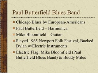Paul Butterfield Blues Band 
Chicago Blues by European-Americans 
Paul Butterfield – Harmonica 
Mike Bloomfield – Guitar 
Played 1965 Newport Folk Festival, Backed 
Dylan w/Electric Instruments 
Electric Flag: Mike Bloomfield (Paul 
Butterfield Blues Band) & Buddy Miles 
 
