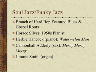 Soul Jazz/Funky Jazz 
Branch of Hard Bop Featured Blues & 
Gospel Roots 
Horace Silver: 1950s Pianist 
Herbie Hancock (piano): Watermelon Man 
Cannonball Adderly (sax): Mercy Mercy 
Mercy 
Jimmie Smith (organ) 
 