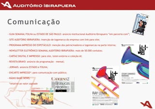 Comunicação
-	GuIA	SEmANAL	FOLHA	ou	ESTADO	DE	SãO	PAuLO:	anúncio	institucional	Auditório	Ibirapuera	“em	parceria	com”;

-	SITE	AuDITÓRIO	IBIRAPuERA:	inserção	de	logomarca	da	empresa	com	link	para	site;

-	PROGRAmA	ImPRESSO	DO	ESPETáCuLO:	menção	dos	patrocinadores	e	logomarcas	na	parte	interna;

-	NEWSLETTER	ELETRÔNICO	SEmANAL	AuDITÓRIO	IBIRAPuERA:	mais	de	50.000	contatos;

-	CARTAZ	DIGITAL	E	ImPRENSO:	para	site,	toten	externo	e	coleção	AI;

-	REvISTA	BRAvO:	anúncio	da	programação	–	mensal;

-	JORNAIS:	anúncio	ESTADO	e	FOLHA;

-	ENCARTE	ImPRESSO*:	para	comunicação	com	público;

-	RáDIO	BAND	NEWS;

 *relativo ao valor captado
 