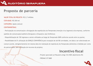 Proposta de parceria
VAlOr TOTAl DO PrOJETO: r$ 2,7	milhões

COTA	BASE: r$ 250 mil

CATEGOrIA: Apoio cultural

CONTrAPArTIDAS:

-	Participação	na	comunicação	e	divulgação	dos	espetáculos	da	Temporada	(menção	e/ou	logomarca	da	empresa,	conforme	

padrões	de	comunicação	Auditório	Ibirapuera	e	Orquestra	Jazz	Sinfônica);

-	Disponibilização	de	150	ingressos	a	serem	utilizados	ao	longo	da	Temporada	2009	conforme	acordo	entre	as	partes;

-	Possibilidade	de	01	utilização	do	ESPAÇO	CONvIvÊNCIA	para	recepção	de	até	80	convidados,	em	data	a	ser	selecionada	em	

comum	acordo,	obrigatoriamente	em	mesma	data	de	realização	de	espetáculo	da	Temporada	(alimentos	e	bebidas	por	conta	

do	patrocinador,	sem	utilização	de	recursos	do	projeto).

                                                                              Incentivo fiscal
                                                  -	Projeto	aprovado	Lei	Rouanet	artigo	18	(100%	abatimento	IR)

                                                  -	PRONAC	07	9680
 