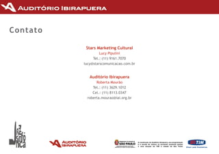 Contato

           Stars Marketing Cultural
                   lucy Pipulini
               Tel.:	(11)	9161.7070
          lucy@starscomunicacao.com.br


             Auditório Ibirapuera
                roberta Mourão
              Tel.:	(11)	3629.1012
              Cel.: (11) 8113.0347
           roberta.mourao@iai.org.br
 
