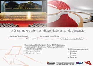 Música, novos talentos, diversidade cultural, educação
Prédio de Oscar Niemeyer                 Escultura	de	Tomie	Ohtake
                     Shows	ao	ar	livre                               Marco da paisagem de São Paulo


                   O Instituto Auditório Ibirapuera é uma OSCIP (Organização
                   da Sociedade Civil de Interesse Público) que administra:
                   •	 Manutenção do prédio                                     E obtém recursos através de:
                   •	 Escola do Auditório                                      •	 Bilheteria
                   •	 Programação musical                                      •	 Eventos	
                                                                               •	 Projetos	
                                                                               •	 Parcerias
 