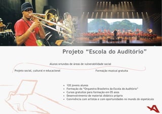 Projeto “Escola do Auditório”
                             Alunos oriundos de áreas de vulnerabilidade social

Projeto	social,	cultural	e	educacional                              Formação musical gratuita




                                         •	   120	jovens	alunos	
                                         •	   Formação	da	“Orquestra	Brasileira	da	Escola	do	Auditório”
                                         •	   Cursos gratuitos para formação em 05 anos
                                         •	   Desenvolvimento de material didático próprio
                                         •	   Convivência com artistas e com oportunidades no mundo do espetáculo
 
