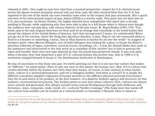 Page 10 of 14
released in 2001. For those who like to listen with the eyes too, one would be remiss here if two other films
are not recommended: Fernando Trueba’s Calle 54 (2000) and the film by Win Wenders, Buena Vista Social
Club (1999).3 Why? Because both films provide a delicious audio-visual window into the influence, especially
in terms of rhythm and percussion, on the development of jazz by a sub-genre known as “Latin Jazz”(coming
out the Caribbean and South American musical landscapes, as its name suggests), and whose influential
luminaries include: Mario Bauzá; Gato; Barbieri; Ray Barretto; Frank "Machito" Grillo; Chico O’Farill; Eddie
Palmieri; Tito Puente; Arturo Sandoval; George Shearing; Toots Thielemans; Bebo Valdés; Chucho Valdés; and
so on.4
One ought to point out here that from a musical perspective, true respect for U.S.-derived music across
the planet revolves primarily around only one form: jazz. No other musical genre that the U.S. has exported to
the rest of the world can even remotely come close to the respect that jazz commands. (For a quick overview of
the international impact of jazz, Atkins (2003) is a worthy read). This point has not been lost on U.S. jazz
musicians. As Dexter Gordon, the highly talented tenor saxophonist who spent over a decade working in
Europe, while explaining why they were able to play to a full house when in Athens even though the audience
were not jazz fans, told veteran observer of the jazz scene, W. Royal Stokes (1991:179): “You know, jazz is the
only original American art form and it’s so strange that everybody in the world knows that except the citizens
of the United States of America. Isn’t that incongruous? I mean, it’s unbelievable! When you go out of the
country, that’s the thing they dig about America, is jazz. They’re not too concerned about a Ford or a Chrysler
or something. I mean, this is what America is known for all over the world.” In support of Gordon’s point:
when Mercer Ellington, son of Duke Ellington was looking for a place to house his father’s priceless collection
of tapes, interviews, musical scores, recordings, etc., it was the Danish Radio that came to his assistance and
3
See also Jam Miami: A Celebration of Latin Jazz (2002) by Image Entertainment. Listening with the eye? Yes; it refers to watching/listening to a live
concert versus listening to the concert only as an audio track. (See Platz and Kopiez [2012] on the significance of eye-listening in a musical performance.)
Suggestion: next time you have an opportunity to view a live concert (even if it is only on a DVD or you are streaming it over the internet) compare that
experience with listening to that performance only as an audio-track, in terms of your emotions. All things being equal (from the perspective of sound-
quality) which experience is better? Reminder: prior to the invention of sound recording technology, about a 150 years ago, human beings accessed all
musical performances as live performances.
4
Four worthy books to read on the “Latin tinge:” Fernandez (2006); Leymarie (2002); Roberts (1999); and Salazar (2002).
 