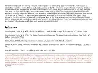 Page 11 of 14
volunteered to not only serve as a custodian of this ‘archive’ but to also to process the tapes and transfer
them onto new tape material so that the sound was preserved cleanly. It was only later, when it became clear
how important a part of U.S. cultural history this archive was, that in 1988 a U.S. institution stepped forward
to house it: the Smithsonian Institution in Washington.
By way of conclusion to this brief foray into jazz: it’s worth pointing out that it is not race but culture that
makes us “different.” As noted earlier, there is only one race on this planet: the human race. Now, if it is
culture that creates diversity within the human race then what that means, of course, is that contrary to what
racists claim, culture is a learned phenomenon, and not a biological artifact. And what is culture? It is simply
the different cumulative adaptive responses of human societies to the different physical (natural) environment
they live in and which is the product, in the first instance, of a dialectic between agency and structure (in this
instance, environmental structures). Two further points to note here about cultures: First, cultures are almost
never entirely self-generated; they always include cross-cultural fertilizations through both deliberate and
fortuitous—wars, conquests, trade, travel, etc.—cultural “border-crossings.” (Think about this: if we were to
go far back in time when human societies were still forming, it is quite possible that we would find evidence of
humans borrowing elements from animal “cultures”—e.g. cultures of apes—as they developed their own
human cultures [now, how about them apples!]). Incidentally,The fuzzy zone that marks off one culture from
another can be termed as a cultural border or boundary.5 Second, when it comes to “civilizations” (which are
simply complex cultures) there is absolutely (repeat absolutely) no way that a civilization can arise without
cross-cultural infusions or border-crossings (implication: no cultural diversity, no civilization). In other words,
the idea of a “Western” civilization, to give one example, is not only a bogus idea, but it is also a racist idea!
The development of jazz in United States was, in the final analysis, an outcome of both deliberate and
5 It may be noted here that in a truly democratic society that usually encompasses many cultures among the objectives of democracy in such a society
includes the twin-goals of acceptance (not just tolerance) of cultural borders and the simultaneous facilitation of border-crossings as essential to democracy,
progress, and the quality of life for all. Therefore, when a community with a monopoly over power insists on maintaining strict boundaries in enforced
hegemonic opposition to border-crossings then one should view it as symptomatic of racism/ ethnicism and the like. At the same time, however, where
there are deliberate border-crossings (even in the face of opposition), it does not always signify respect and acceptance of the culture of the “Other.”
And the same can also hold true for fortuitous border-crossings (arising for instance out of one or more of such avenues as conquest or colonization or
trade and commerce). In such instances, that is border-crossings in the absence of respect and acceptance of other peoples’ cultures, we can call these
border-crossings as appropriation.”
 