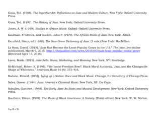 Page 12 of 14
fortuitous border-crossings; regardless of whether one likes it or not—even the musical instruments that are
considered quintessentially jazz instruments speak to this fact.
References
Blassingame, John W. (1973). Black New Orleans, 1860–1880. Chicago, IL: University of Chicago Press.
Blassingame, John W. (1979). The Slave Community: Plantation Life in the Antebellum South. New York, NY:
Oxford University Press.
Blesh, Rudi. (1958). Shining Trumpets: A History of Jazz. New York: Alfred A. Knopf.
DeVeaux, Scott. 1996. “Review: What Did We Do to Be So Black and Blue?” Musical Quarterly 80 (3): 392–
430.
Fernandez, Raul A. (2006). From Afro-Cuban Rhythms to Latin Jazz. Berkeley, CA: University of California
Press.
Feather, Leonard. (1961). The Book of Jazz. New York: Horizon.
Gioia, Ted. (1988). The Imperfect Art: Reflections on Jazz and Modern Culture. New York: Oxford University
Press.
Gioia, Ted. (1997). The History of Jazz. New York: Oxford University Press.
Jones, A. W. (1959). Studies in African Music. Oxford: Oxford University Press.
Kaufman, Frederick, and Guckin, John P. (1979). The African Roots of Jazz. New York: Alfred.
Kernfield, Barry, ed. (1988). The New Grove Dictionary of Jazz. (2 vols.) New York: MacMillan.
 