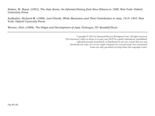 Page 13 of 14
La Rosa, David. (2015). “Jazz Has Become the Least-Popular Genre in the U.S.” The Jazz Line (online
publication), March 9, 2015. http://thejazzline.com/news/2015/03/jazz-least-popular-music-genre
(Retrieved April 13, 2015)
Laver, Mark. (2015). Jazz Sells: Music, Marketing, and Meaning. New York, NY: Routledge.
Leymarie, Isabelle. (2002). Cuban Fire: The Story of Salsa and Latin Jazz. New York, NY: Continuum.
McMichael, Robert K. (1998). “‘We Insist–Freedom Now!’: Black Moral Authority, Jazz, and the Changeable
Shape of Whiteness.” American Music 16 (4): 375–416.
Platz, Friedrich, and Kopiez, Reinhard. (2012). “When the Eye Listens: A Meta-analysis of How Audio-visual
Presentation Enhances the Appreciation of Music Perfomance.” Music Perception 30 (1), 71-83. Available
online:
http://www.researchgate.net/publication/230725151_When_the_Eye_Listens_A_Meta-
analysis_of_How_Audio-visual_Presentation_Enhances_the_Appreciation_of_Music_Performance Also available
here:
http://www.elegantbrain.com/edu4/classes/readings/depository/misc/music_eye_listening.pdf
(Retrieved 4/24/2015)
Radano, Ronald. (2003). Lying up a Nation: Race and Black Music. Chicago, IL: University of Chicago Press.
Roberts, John Storm. (1999). The Latin Tinge: The Impact of Latin American Music on the United States.
(Second Edition) Oxford: Oxford University Press.
Salazar, Max. (2002). Mambo Kingdom: Latin Music in New York. New York, NY: Schirmer.
Sales, Grover. (1984). Jazz: America's Classical Music. New York, NY: Da Capo.
 