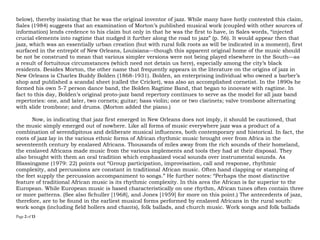 Page 2 of 14
below), thereby insisting that he was the original inventor of jazz. While many have hotly contested this claim,
Sales (1984) suggests that an examination of Morton’s published musical work (coupled with other sources of
information) lends credence to his claim but only in that he was the first to have, in Sales words, “injected
crucial elements into ragtime that nudged it further along the road to jazz” (p. 56). It would appear then that
jazz, which was an essentially urban creation (but with rural folk roots as will be indicated in a moment), first
surfaced in the entrepôt of New Orleans, Louisiana—though this apparent original home of the music should
be not be construed to mean that various simpler versions were not being played elsewhere in the South—as
a result of fortuitous circumstances (which need not detain us here), especially among the city’s black
residents. Besides Morton, the other name that frequently appears in the literature on the origins of jazz in
New Orleans is Charles Buddy Bolden (1868-1931). Bolden, an enterprising individual who owned a barber’s
shop and published a scandal sheet (called the Cricket), was also an accomplished cornetist. In the 1890s he
formed his own 5-7 person dance band, the Bolden Ragtime Band, that began to innovate with ragtime. In
fact to this day, Bolden’s original proto-jazz band repertory continues to serve as the model for all jazz band
repertories: one, and later, two cornets; guitar; bass violin; one or two clarinets; valve trombone alternating
with slide trombone; and drums. (Morton added the piano.)
Now, in indicating that jazz first emerged in New Orleans does not imply, it should be cautioned, that
the music simply emerged out of nowhere. Like all genres of music everywhere jazz was a product of a
combination of serendipitous and deliberate musical influences, both contemporary and historical. In fact, the
roots of jazz lay in the various ethnic genres of African rhythmic music brought over from Africa in the
seventeenth century by enslaved Africans. Thousands of miles away from the rich sounds of their homeland,
the enslaved Africans made music from the various implements and tools they had at their disposal. They
also brought with them an oral tradition which emphasized vocal sounds over instrumental sounds. As
Blassingame (1979: 22) points out “Group participation, improvisation, call and response, rhythmic
complexity, and percussions are constant in traditional African music. Often hand clapping or stamping of
the feet supply the percussion accompaniment to songs.” He further notes: “Perhaps the most distinctive
feature of traditional African music is its rhythmic complexity. In this area the African is far superior to the
European. While European music is based characteristically on one rhythm, African tunes often contain three
or more patterns. (See also Schuller [1968], and Jones [1959] for more on this point.) The antecedents of jazz,
therefore, are to be found in the earliest musical genres performed by enslaved Africans in the rural south:
work songs (including field hollers and chants), folk ballads, and church music. Work songs and folk ballads
 