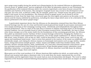 Page 3 of 14
were songs sung roughly during the period up to Emancipation by the enslaved Africans on plantations.
Church music or “gospel music” was an outgrowth of the effort by plantation owners to use Christianity for
the pacification of the enslaved Africans where the converts improvised a new genre of music around the
melodies and rhythms of the hymns. The emergence of gospel music was crucial to the development of not
only jazz, but even rock, as Werner (1989: 38), for example, points out: “Gospel music has given much of
today’s rock music its very foundations. The elements found in gospel music can be found in all the
components of rock, from the basic beat, structured upon the even eighth note pattern as the pulse, to the
shouts and the drama exhibited by performers, including the dance steps which seem to be a derivative of the
dances performed to the slaves’ gospel songs.”
A particularly important device that the Africans on the plantation retained from their West African
musical heritage was the use of a clear and forceful musical ground beat (made by percussion instruments or
even simply handclaps or foot stomping) running evenly, relentlessly and independently throughout their
musical performance. This is a beat of the type that is common to military marching music in the European
musical tradition, but not normally found in other European musical genres. (Incidentally, the beat in these
other forms emerges out of the music itself.) On the foundations of this unceasing ground-beat, the Africans
then piled up simulated counter rhythms of their musical heritage achieved by changing the rhythm in a
melody in accordance with improvised time durations. Out of this simple traditional U.S. African American
folk music, some of which, even as late as 1863, could be described in very basic terms, such as jug, tub,
spasm and washboard band music—that is terms that pointed to the essence of the music as unadorned and
melodically simple, and relying for obvious reasons on homemade instruments such as jugs, kettles, wooden
boxes, string instruments (simple guitars, violins, banjos and fiddles made from wooden boxes), bells,
whistles, kitchen utensils (spoons, forks, washboards, etc.) and other assorted domestic instruments—grew
four principal musical genres that formed the precursors of jazz (besides gospel music): plantation music
(blackface minstrelsy—a corruption of the traditional U.S. African American rural folk music by whites),
spirituals (jubilee songs), blues and ragtime.
Blues grew out of the rural southern U.S. African American folk tradition (in which, as noted earlier, the
African oral musical style plays a dominant role). In its early form the music represented the cry of the
downtrodden and the oppressed; hence the music had an aura of melancholy and despair. The rural to urban
migration of the formerly enslaved following Emancipation ensured that blues would have an impact on other
 