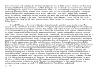 Page 4 of 14
genres of music as well, including the development of jazz. In fact, by 1910 blues as a formal term had firmly
become part of the U.S. musical lexicon. Further, during the next two decades the music would spread from
the Mississippi delta region, east to New Orleans and north to the urban settings of Chicago and New York,
producing cross-fertilizations between blues and other genres that would become quite popular. Among the
more well-known blues singers were Alberta Hunter, Ma Rainey, Clara Smith, Maggie Jones and Bessie
Smith. (Incidentally, blues would, in time, influence even white rock musicians. For example songs such as
the following are all rooted in the blues: “Can’t Buy Me Love” by the Beatles; “Hound Dog” by Elvis Presley;
“Rock Around the Clock” by Bill Haley and the Comets; “Born Too Late” by Cream; and “Love in Vain” by the
Rolling Stones.
Around 1895, one of the cross-fertilizations began to acquire a distinct shape in and around New
Orleans. As the city’s Creole population and the new migrants from the countryside began to interact (mainly
under the duress of the evolving Jim Crowism) they emerged with a style of music that was counterbalanced
to the rhythms of each group producing a form of proto-jazz; it came to be called ragtime. The term denotes
the ragged aspect of the counterbalancing where harmonies and rhythms from the black musical tradition
(slave chants, minstrel tunes, jug music, gospel music, “coon songs,” plantation music, spirituals, blues, etc.)
were counterpoised against those from Creolized European musical tradition (especially that represented by
German and Italian marching band music, and to a lesser degree classical piano concert music), producing a
sound that, on initial hearings, appeared thoroughly alien, but still fascinating, to the European musical ear.
While primarily a piano music played by such illustrious musicians as Scott Joplin, James Scott, Eubie
Blake, and Fats Waller, it was also played by small bands such as those led by Buddy Bolden, Bunk Johnson,
Fletcher Henderson and Louis Armstrong. Initially, the emergence of ragtime on the national musical scene
was greeted with considerable opposition from the white bourgeois and some of the U.S. African American
petit bourgeois classes. They felt that the music was simply too decadent and morally corrupting. The
following passage (quoted in Feather [1961]) from an editorial in the magazine Musical Courier published in
1899 is illustrative: “A wave of vulgar, of filthy and suggestive music has inundated the land. Nothing but
ragtime prevails. No seaside resort this summer has been without its ragtime orchestra, its weekly cakewalk
[an U.S. African American dance genre]. Worse yet, the fashionable idol folk of Newport have been the worst
offenders. … [C]akewalk is nothing but an African danse du ventre [belly dance], a milder edition of African
orgies, and the music is degenerate music.” Despite such denunciations, in time ragtime became very
popular, reaching its apogee around 1910-1915, both in the United States and abroad.
 