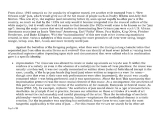 Page 5 of 14
From about 1915 onwards as the popularity of ragtime waned, yet another style emerged from it: “New
Orleans style” jazz, which would grow out of the hot music of people such as Buddy Bolden and Jelly Roll
Morton. This new style, like ragtime (and minstrelsy before it), soon spread rapidly to other parts of the
country, so much so that by the 1920s not only would it become integrated into the musical culture of the
white majority, but it would also lend its name to that decade (the 1920s would come to be known as the “jazz
age”). Among the major names that would surface in disseminating New Orleans jazz were such U.S. African
Americans musicians as Louis “Satchmo” Armstrong, Earl “Fatha” Hines, Fats Waller, King Oliver, Fletcher
Henderson, and Duke Ellington. With the “nationalization” of this new style other innovating musicians
created, in time, various substyles of this music; among the more prominent of these were swing, boogie-
woogie, bebop, cool, free, fusion and more recently world jazz.
Against the backdrop of the foregoing pedigree, what then were the distinguishing characteristics that
separated jazz from other musical forms as it evolved? One can identify at least seven (albeit at varying levels
of practical implementation depending upon style and circumstance) that were salient which in combination
gave it a specific identity:
 Improvization. The musician was allowed to create or make up sounds as he/she saw fit within the
confines of a melody (or even in the absence of a melody) on the basis of these practices: the music was
usually unrehearsed; it was not usually memorized or written down (notated) beforehand (except in the
case, usually, of the large jazz bands (big band jazz) where written arrangements were the norm—
though note that even in their case solo performances were often improvised); the music was usually
composed while it was being performed; and it was spontaneous. About the last: This spontaneity that
improvisation permitted was the most crucial element of this music. As a consequence, the aesthetics of
this particular music were the reverse of the aesthetics of, for example, European orchestral music. As
Gioia (1988: 55), for example, explains: “An aesthetics of jazz would almost be a type of nonaesthetics.
Aesthetics, in principle if not in practice, focuses our attention on those attributes of a work of art
which reveal the craftsmanship and careful planning of the artist. Thus the terminology of aesthetic
philosophy—words such as form, symmetry, balance—emphasizes the methodical element in artistic
creation. But the improviser was anything but methodical; hence these terms have only the most
tangential applicability to the area of jazz. … For this reason the virtues we search for in other art
 
