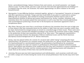 Page 6 of 14
forms—premeditated design, balance between form and content, an overall symmetry—are largely
absent in jazz.” In other words, jazz was a type of music that was best appreciated by not looking at it
in isolation from the artist, the musician, but rather appreciating it in direct relation to the artist
himself/herself.
 Syncopation. In jazz differing rhythms coexisted together, giving it a “syncopation” character at irregular
and often spontaneous intervals. Tempo and time could shift at any point or could work in unison
differing only in conception. This method of creating counterpoint rhythms had its roots in the
improvisational rhythms of African percussion instruments (e.g. drums, cymbals, vibraharp, and
marimba) where the musicians played the instruments in such a way that they created polyrhythms
and counterbalances producing a sound that to the European ear sometimes appeared to have a
cacophonous flavor.
 Blue Notes. Because jazz came from a vocal frame of reference the transition from low note to high note
or from sharp to flat was constantly driven by the ability to ‘slide’ from one note to another rather than
by steps characterized by integral jumps as scored on a standard page of sheet music. These notes were
then bent, turned, inverted and reshaped according to the manner the musician chose to play, leading
to the production of what was sometimes referred to as “blue notes.” This approach represented a
musical compromise between the demands of African traditional music and the North American
(European) musical background of U.S. African Americans.
 Swing. Jazz was played within the context of a musical style called “swing” comprising five basic
characteristics: the presence of a constant tempo; the production of a “group sound” where all members
of a band performed in a synchronized manner; the permeation of performances by exceptional
buoyancy and gaiety of a type not common in performances of European classical orchestral music
(hence, both players and members of the audience felt that they were involved in a joyous celebration of
the ongoing creation of music); and the constant presence of alternating tension and relaxation in
music lines as the motion of these lines rose and fell alternately.
 Jamming. Because jazz was both improvisational and individualistic, each musician could well come
out with a unique set of notes during the course of an actual performance that he/she may never have
 