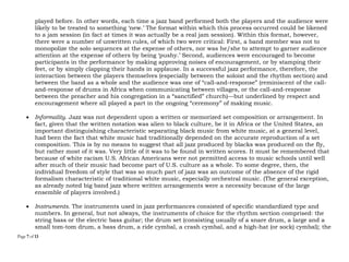 Page 7 of 14
played before. In other words, each time a jazz band performed both the players and the audience were
likely to be treated to something ‘new.’ The format within which this process occurred could be likened
to a jam session (in fact at times it was actually be a real jam session). Within this format, however,
there were a number of unwritten rules, of which two were critical: First, a band member was not to
monopolize the solo sequences at the expense of others, nor was he/she to attempt to garner audience
attention at the expense of others by being ‘pushy.’ Second, audiences were encouraged to become
participants in the performance by making approving noises of encouragement, or by stamping their
feet, or by simply clapping their hands in applause. In a successful jazz performance, therefore, the
interaction between the players themselves (especially between the soloist and the rhythm section) and
between the band as a whole and the audience was one of “call-and-response” (reminiscent of the call-
and-response of drums in Africa when communicating between villages, or the call-and-response
between the preacher and his congregation in a “sanctified” church)—but underlined by respect and
encouragement where all played a part in the ongoing “ceremony” of making music.
 Informality. Jazz was not dependent upon a written or memorized set composition or arrangement. In
fact, given that the written notation was alien to black culture, be it in Africa or the United States, an
important distinguishing characteristic separating black music from white music, at a general level,
had been the fact that white music had traditionally depended on the accurate reproduction of a set
composition. This is by no means to suggest that all jazz produced by blacks was produced on the fly,
but rather most of it was. Very little of it was to be found in written scores. It must be remembered that
because of white racism U.S. African Americans were not permitted access to music schools until well
after much of their music had become part of U.S. culture as a whole. To some degree, then, the
individual freedom of style that was so much part of jazz was an outcome of the absence of the rigid
formalism characteristic of traditional white music, especially orchestral music. (The general exception,
as already noted big band jazz where written arrangements were a necessity because of the large
ensemble of players involved.)
 Instruments. The instruments used in jazz performances consisted of specific standardized type and
numbers. In general, but not always, the instruments of choice for the rhythm section comprised: the
string bass or the electric bass guitar; the drum set (consisting usually of a snare drum, a large and a
small tom-tom drum, a bass drum, a ride cymbal, a crash cymbal, and a high-hat (or sock) cymbal); the
 