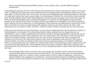 Page 8 of 14
piano; and wind instruments (chiefly trumpet, cornet, clarinet, flute, and the different types of
saxophones).
In providing this sketchy overview of the history and characteristics of jazz, several points ought to be kept in
mind. (1) Although the impression may be gained from the foregoing that the development of jazz was an all-
male affair, it is far from the truth. To be sure, the music has traditionally been male-dominated but that does
not imply that women have had no part to play in its development. Without the contribution of jazz vocalists
such as Billie Holiday, Bessie Smith, Ella Fitzgerald, and the late Sarah Vaughan, jazz would not be jazz. (2)
Given the enforced marginal status of blacks throughout U.S. history, the development of jazz and other
popular forms of black music that eventually achieved some degree of acceptability by the white-dominated
music industry has been marked by, to varying degrees, black musicians sacrificing their authenticity on the
altar of economic survival in a white-dominated capitalist society on one hand, and on the other, their
exploitation (e.g. by means of unfair contracts—relative to those of white musicians) by the music industry.
(3) Because jazz was born in the United States, it must also be emphasized that the contribution of whites to
its development is undeniable. The relationship between whites and jazz has not always been one of
“exploitation”—that is, whites benefitting at the expense of blacks through appropriation and the like. (In an
essay review DeVeaux [1996: 394] summarizes the core of this matter when he frames it with this question:
“Does the paradigm of black authenticity leave any role for white musicians other than as imitators or
exploiters, or any role for the mass white audience other than as philistines and voyeurs?”) This much is
incontrovertible: A number of individual white jazz musicians and personalities, as Sudhalter (1999) has
shown in his extensive work, have played very constructive roles in the development of jazz. Names that come
to mind include Bix Beiderbecke, Jack Teagarden, Stan Getz, Benny Goodman, Bill Evans, Gil Evans and
John Hammond. The last was not a musician at all, but a wealthy jazz patron. Sales (1984:103) describes his
role thus:
His seemingly endless fount of money, time, and energy was funneled into the careers of countless
musicians both great and obscure who he found jobs for, put through school, got out of jail and hock,
hospitalized, dried out, recorded, buried, loaned money to with no hope of repayment; of writers he
found publishers for; magazines he underwrote; racial and activists groups he subsidized and guided;
historic concerts and benefits he produced. The recording sessions he organized and supervised include
 