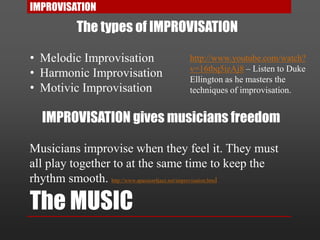 The MUSIC
IMPROVISATION
The types of IMPROVISATION
• Melodic Improvisation
• Harmonic Improvisation
• Motivic Improvisation
IMPROVISATION gives musicians freedom
Musicians improvise when they feel it. They must
all play together to at the same time to keep the
rhythm smooth. http://www.apassion4jazz.net/improvisation.html
http://www.youtube.com/watch?
v=16tbq5izAj8 – Listen to Duke
Ellington as he masters the
techniques of improvisation.
 
