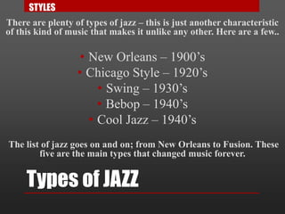 Types of JAZZ
There are plenty of types of jazz – this is just another characteristic
of this kind of music that makes it unlike any other. Here are a few..
• New Orleans – 1900’s
• Chicago Style – 1920’s
• Swing – 1930’s
• Bebop – 1940’s
• Cool Jazz – 1940’s
The list of jazz goes on and on; from New Orleans to Fusion. These
five are the main types that changed music forever.
STYLES
 