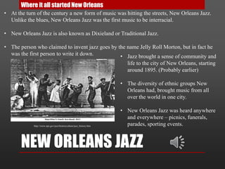 NEW ORLEANS JAZZ
Where it all started New Orleans
• Jazz brought a sense of community and
life to the city of New Orleans, starting
around 1895. (Probably earlier)
• The diversity of ethnic groups New
Orleans had, brought music from all
over the world in one city.
• New Orleans Jazz was heard anywhere
and everywhere – picnics, funerals,
parades, sporting events.
• At the turn of the century a new form of music was hitting the streets, New Orleans Jazz.
Unlike the blues, New Orleans Jazz was the first music to be interracial.
• New Orleans Jazz is also known as Dixieland or Traditional Jazz.
• The person who claimed to invent jazz goes by the name Jelly Roll Morton, but in fact he
was the first person to write it down.
http://www.nps.gov/jazz/historyculture/jazz_history.htm
 