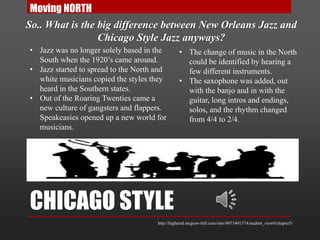CHICAGO STYLE
Moving NORTH
So.. What is the big difference between New Orleans Jazz and
Chicago Style Jazz anyways?
• Jazz was no longer solely based in the
South when the 1920’s came around.
• Jazz started to spread to the North and
white musicians copied the styles they
heard in the Southern states.
• Out of the Roaring Twenties came a
new culture of gangsters and flappers.
Speakeasies opened up a new world for
musicians.
• The change of music in the North
could be identified by hearing a
few different instruments.
• The saxophone was added, out
with the banjo and in with the
guitar, long intros and endings,
solos, and the rhythm changed
from 4/4 to 2/4.
http://highered.mcgraw-hill.com/sites/0073401374/student_view0/chapter5/
 