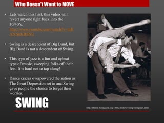 SWING
Who Doesn’t Want to MOVE
• Lets watch this first, this video will
revert anyone right back into the
30/40’s.
http://www.youtube.com/watch?v=mH
ANNkKBSNU
• Swing is a descendent of Big Band, but
Big Band is not a descendent of Swing.
• This type of jazz is a fun and upbeat
type of music, sweeping folks off their
feet. It is hard not to tap along!
• Dance crazes overpowered the nation as
The Great Depression set in and Swing
gave people the chance to forget their
worries.
http://library.thinkquest.org/18602/history/swing/swingstart.html
 